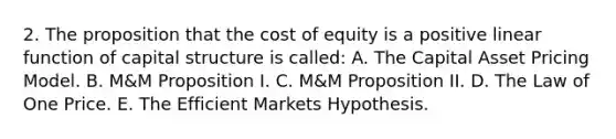 2. The proposition that the cost of equity is a positive linear function of capital structure is called: A. The Capital Asset Pricing Model. B. M&M Proposition I. C. M&M Proposition II. D. The Law of One Price. E. The Efficient Markets Hypothesis.