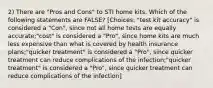 2) There are "Pros and Cons" to STI home kits. Which of the following statements are FALSE? [Choices: "test kit accuracy" is considered a "Con", since not all home tests are equally accurate;"cost" is considered a "Pro", since home kits are much less expensive than what is covered by health insurance plans;"quicker treatment" is considered a "Pro", since quicker treatment can reduce complications of the infection;"quicker treatment" is considered a "Pro", since quicker treatment can reduce complications of the infection]