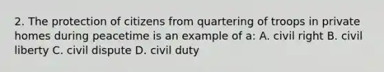 2. The protection of citizens from quartering of troops in private homes during peacetime is an example of a: A. civil right B. civil liberty C. civil dispute D. civil duty