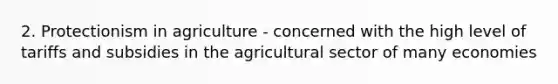 2. Protectionism in agriculture - concerned with the high level of tariffs and subsidies in the agricultural sector of many economies