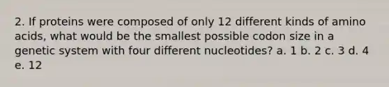 2. If proteins were composed of only 12 different kinds of amino acids, what would be the smallest possible codon size in a genetic system with four different nucleotides? a. 1 b. 2 c. 3 d. 4 e. 12