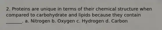 2. Proteins are unique in terms of their chemical structure when compared to carbohydrate and lipids because they contain _______. a. Nitrogen b. Oxygen c. Hydrogen d. Carbon