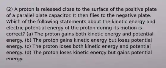 (2) A proton is released close to the surface of the positive plate of a parallel plate capacitor. It then flies to the negative plate. Which of the following statements about the kinetic energy and electric potential energy of the proton during its motion is correct? (a) The proton gains both kinetic energy and potential energy. (b) The proton gains kinetic energy but loses potential energy. (c) The proton loses both kinetic energy and potential energy. (d) The proton loses kinetic energy but gains potential energy.