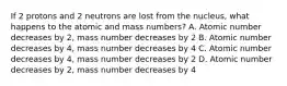 If 2 protons and 2 neutrons are lost from the nucleus, what happens to the atomic and mass numbers? A. Atomic number decreases by 2, mass number decreases by 2 B. Atomic number decreases by 4, mass number decreases by 4 C. Atomic number decreases by 4, mass number decreases by 2 D. Atomic number decreases by 2, mass number decreases by 4