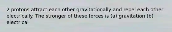 2 protons attract each other gravitationally and repel each other electrically. The stronger of these forces is (a) gravitation (b) electrical