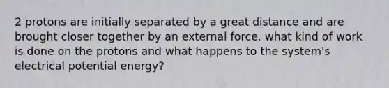 2 protons are initially separated by a great distance and are brought closer together by an external force. what kind of work is done on the protons and what happens to the system's electrical potential energy?