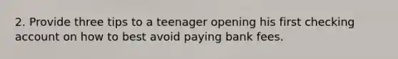 2. Provide three tips to a teenager opening his first checking account on how to best avoid paying bank fees.