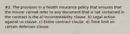 #2. The provision in a health insurance policy that ensures that the insurer cannot refer to any document that is not contained in the contract is the a) Incontestability clause. b) Legal action against us clause. c) Entire contract clause. d) Time limit on certain defenses clause.