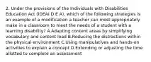 2. Under the provisions of the Individuals with Disabilities Education Act (IDEAI D E A), which of the following strategies is an example of a modification a teacher can most appropriately make in a classroom to meet the needs of a student with a learning disability? A.Adapting content areas by simplifying vocabulary and content load B.Reducing the distractions within the physical environment C.Using manipulatives and hands-on activities to explain a concept D.Extending or adjusting the time allotted to complete an assessment