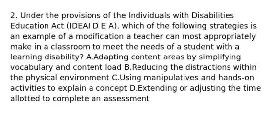 2. Under the provisions of the Individuals with Disabilities Education Act (IDEAI D E A), which of the following strategies is an example of a modification a teacher can most appropriately make in a classroom to meet the needs of a student with a learning disability? A.Adapting content areas by simplifying vocabulary and content load B.Reducing the distractions within the physical environment C.Using manipulatives and hands-on activities to explain a concept D.Extending or adjusting the time allotted to complete an assessment