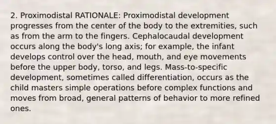 2. Proximodistal RATIONALE: Proximodistal development progresses from the center of the body to the extremities, such as from the arm to the fingers. Cephalocaudal development occurs along the body's long axis; for example, the infant develops control over the head, mouth, and eye movements before the upper body, torso, and legs. Mass-to-specific development, sometimes called differentiation, occurs as the child masters simple operations before complex functions and moves from broad, general patterns of behavior to more refined ones.