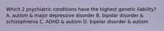 Which 2 psychiatric conditions have the highest genetic liability? A. autism & major depressive disorder B. bipolar disorder & schizophrenia C. ADHD & autism D. bipolar disorder & autism