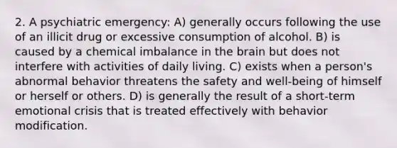 2. A psychiatric emergency: A) generally occurs following the use of an illicit drug or excessive consumption of alcohol. B) is caused by a chemical imbalance in the brain but does not interfere with activities of daily living. C) exists when a person's abnormal behavior threatens the safety and well-being of himself or herself or others. D) is generally the result of a short-term emotional crisis that is treated effectively with behavior modification.