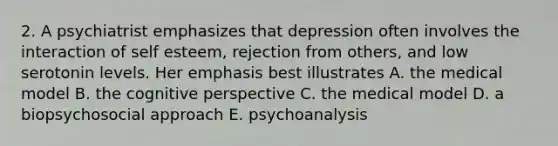 2. A psychiatrist emphasizes that depression often involves the interaction of self esteem, rejection from others, and low serotonin levels. Her emphasis best illustrates A. the medical model B. the cognitive perspective C. the medical model D. a biopsychosocial approach E. psychoanalysis