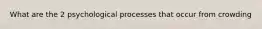 What are the 2 psychological processes that occur from crowding