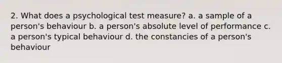 2. What does a psychological test measure? a. a sample of a person's behaviour b. a person's absolute level of performance c. a person's typical behaviour d. the constancies of a person's behaviour