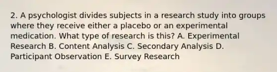 2. A psychologist divides subjects in a research study into groups where they receive either a placebo or an experimental medication. What type of research is this? A. Experimental Research B. Content Analysis C. Secondary Analysis D. Participant Observation E. Survey Research