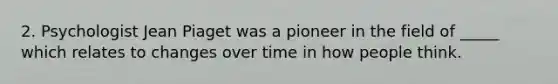 2. Psychologist Jean Piaget was a pioneer in the field of _____ which relates to changes over time in how people think.