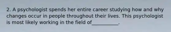 2. A psychologist spends her entire career studying how and why changes occur in people throughout their lives. This psychologist is most likely working in the field of___________.