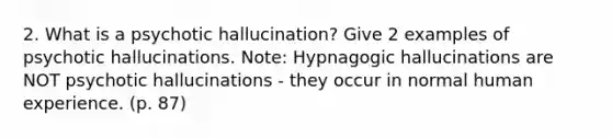 2. What is a psychotic hallucination? Give 2 examples of psychotic hallucinations. Note: Hypnagogic hallucinations are NOT psychotic hallucinations - they occur in normal human experience. (p. 87)