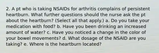 2. A pt who is taking NSAIDs for arthritis complains of persistent heartburn. What further questions should the nurse ask the pt about <a href='https://www.questionai.com/knowledge/kya8ocqc6o-the-heart' class='anchor-knowledge'>the heart</a>burn? (Select all that apply.) a. Do you take your medication with food? b. Have you been drinking an increased amount of water? c. Have you noticed a change in the color of your bowel movements? d. What dosage of the NSAID are you taking? e. Where is the heartburn located?