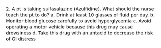 2. A pt is taking sulfasalazine (Azulfidine). What should the nurse teach the pt to do? a. Drink at least 10 glasses of fluid per day. b. Monitor blood glucose carefully to avoid hyperglycemia c. Avoid operating a motor vehicle because this drug may cause drowsiness d. Take this drug with an antacid to decrease the risk of GI distress