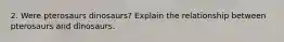 2. Were pterosaurs dinosaurs? Explain the relationship between pterosaurs and dinosaurs.