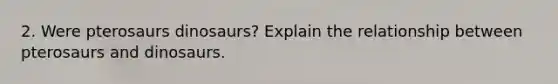 2. Were pterosaurs dinosaurs? Explain the relationship between pterosaurs and dinosaurs.