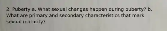 2. Puberty a. What sexual changes happen during puberty? b. What are primary and secondary characteristics that mark sexual maturity?