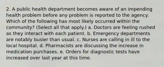 2. A public health department becomes aware of an impending health problem before any problem is reported to the agency. Which of the following has most likely occurred within the community? (Select all that apply.) a. Doctors are feeling rushed as they interact with each patient. b. Emergency departments are notably busier than usual. c. Nurses are calling in ill to the local hospital. d. Pharmacists are discussing the increase in medication purchases. e. Orders for diagnostic tests have increased over last year at this time.