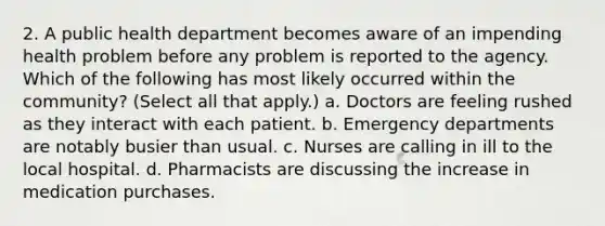 2. A public health department becomes aware of an impending health problem before any problem is reported to the agency. Which of the following has most likely occurred within the community? (Select all that apply.) a. Doctors are feeling rushed as they interact with each patient. b. Emergency departments are notably busier than usual. c. Nurses are calling in ill to the local hospital. d. Pharmacists are discussing the increase in medication purchases.