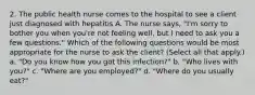 2. The public health nurse comes to the hospital to see a client just diagnosed with hepatitis A. The nurse says, "I'm sorry to bother you when you're not feeling well, but I need to ask you a few questions." Which of the following questions would be most appropriate for the nurse to ask the client? (Select all that apply.) a. "Do you know how you got this infection?" b. "Who lives with you?" c. "Where are you employed?" d. "Where do you usually eat?"