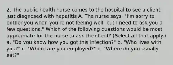 2. The public health nurse comes to the hospital to see a client just diagnosed with hepatitis A. The nurse says, "I'm sorry to bother you when you're not feeling well, but I need to ask you a few questions." Which of the following questions would be most appropriate for the nurse to ask the client? (Select all that apply.) a. "Do you know how you got this infection?" b. "Who lives with you?" c. "Where are you employed?" d. "Where do you usually eat?"