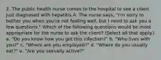 2. The public health nurse comes to the hospital to see a client just diagnosed with hepatitis A. The nurse says, "I'm sorry to bother you when you're not feeling well, but I need to ask you a few questions." Which of the following questions would be most appropriate for the nurse to ask the client? (Select all that apply.) a. "Do you know how you got this infection?" b. "Who lives with you?" c. "Where are you employed?" d. "Where do you usually eat?" e. "Are you sexually active?"