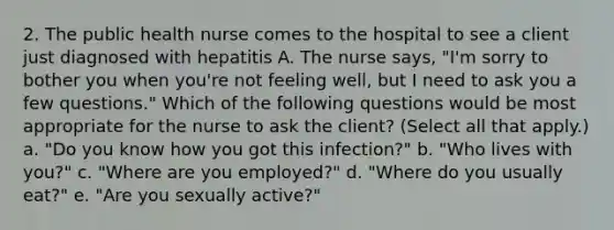 2. The public health nurse comes to the hospital to see a client just diagnosed with hepatitis A. The nurse says, "I'm sorry to bother you when you're not feeling well, but I need to ask you a few questions." Which of the following questions would be most appropriate for the nurse to ask the client? (Select all that apply.) a. "Do you know how you got this infection?" b. "Who lives with you?" c. "Where are you employed?" d. "Where do you usually eat?" e. "Are you sexually active?"