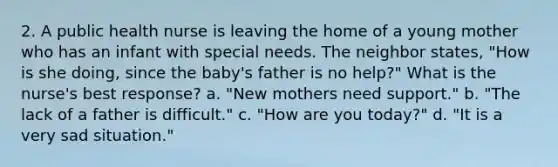 2. A public health nurse is leaving the home of a young mother who has an infant with special needs. The neighbor states, "How is she doing, since the baby's father is no help?" What is the nurse's best response? a. "New mothers need support." b. "The lack of a father is difficult." c. "How are you today?" d. "It is a very sad situation."