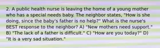 2. A public health nurse is leaving the home of a young mother who has a special needs baby. The neighbor states, "How is she doing, since the baby's father is no help?" What is the nurse's BEST response to the neighbor? A) "New mothers need support." B) "The lack of a father is difficult." C) "How are you today?" D) "It is a very sad situation."