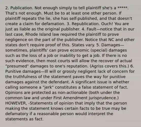 2. Publication. Not enough simply to tell plaintiff she's a *****. That's not enough. Must be to at least one other person. If plaintiff repeats the lie, she has self-published, and that doesn't create a claim for defamation. 3. Republication. Ouch! You are just as liable as the original publisher. 4. Fault—notice that in our last case, Rhode Island law required the plaintiff to prove negligence on the part of the publisher. Notice that NC and other states don't require proof of this. States vary. 5. Damages—sometimes, plaintiffs' can prove economic (special) damages such as the loss of a job or inability to get a job. If there is no such evidence, then most courts will allow the recover of actual "presumed" damages to one's reputation. (Agriss covers this.) 6. Punitive damages—Ill will or grossly negligent lack of concern for the truthfulness of the statement paves the way for punitive damages against the defendant. A significant issue is whether calling someone a "jerk" constitutes a false statement of fact. Opinions are protected as non-actionable (both under the common law and under First Amendment jurisprudence.) HOWEVER, -Statements of opinion that imply that the person making the statement knows certain facts to be true may be defamatory if a reasonable person would interpret the statements as fact.