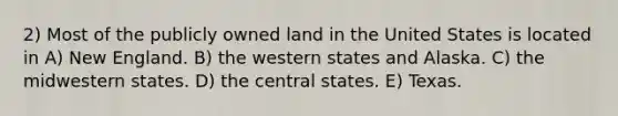 2) Most of the publicly owned land in the United States is located in A) New England. B) the western states and Alaska. C) the midwestern states. D) the central states. E) Texas.