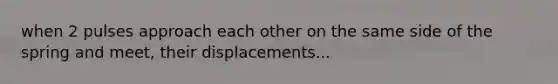 when 2 pulses approach each other on the same side of the spring and meet, their displacements...