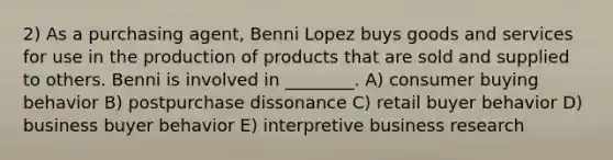 2) As a purchasing agent, Benni Lopez buys goods and services for use in the production of products that are sold and supplied to others. Benni is involved in ________. A) consumer buying behavior B) postpurchase dissonance C) retail buyer behavior D) business buyer behavior E) interpretive business research