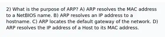 2) What is the purpose of ARP? A) ARP resolves the MAC address to a NetBIOS name. B) ARP resolves an IP address to a hostname. C) ARP locates the default gateway of the network. D) ARP resolves the IP address of a Host to its MAC address.