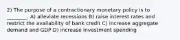 2) The purpose of a contractionary monetary policy is to ________. A) alleviate recessions B) raise interest rates and restrict the availability of bank credit C) increase aggregate demand and GDP D) increase investment spending