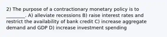 2) The purpose of a contractionary monetary policy is to ________. A) alleviate recessions B) raise interest rates and restrict the availability of bank credit C) increase aggregate demand and GDP D) increase investment spending