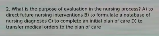 2. What is the purpose of evaluation in the nursing process? A) to direct future nursing interventions B) to formulate a database of nursing diagnoses C) to complete an initial plan of care D) to transfer medical orders to the plan of care