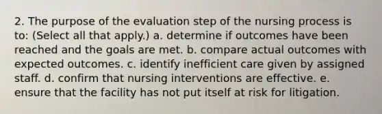 2. The purpose of the evaluation step of the nursing process is to: (Select all that apply.) a. determine if outcomes have been reached and the goals are met. b. compare actual outcomes with expected outcomes. c. identify inefficient care given by assigned staff. d. confirm that nursing interventions are effective. e. ensure that the facility has not put itself at risk for litigation.