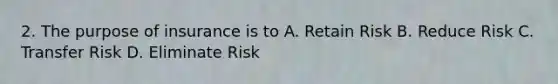 2. The purpose of insurance is to A. Retain Risk B. Reduce Risk C. Transfer Risk D. Eliminate Risk