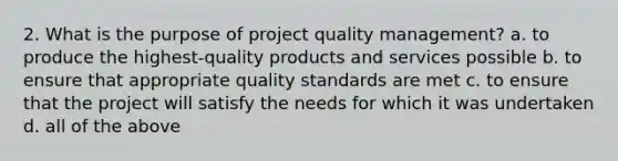 2. What is the purpose of project quality management? a. to produce the highest-quality products and services possible b. to ensure that appropriate quality standards are met c. to ensure that the project will satisfy the needs for which it was undertaken d. all of the above