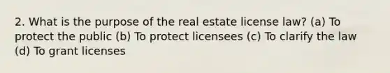 2. What is the purpose of the real estate license law? (a) To protect the public (b) To protect licensees (c) To clarify the law (d) To grant licenses