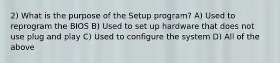 2) What is the purpose of the Setup program? A) Used to reprogram the BIOS B) Used to set up hardware that does not use plug and play C) Used to configure the system D) All of the above